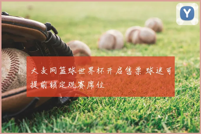 大麦网篮球世界杯开启售票 球迷可提前锁定观赛席位